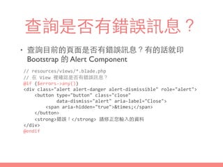 查詢是否有錯誤訊息？
• 查詢⺫⽬目前的⾴頁⾯面是否有錯誤訊息？有的話就印
Bootstrap 的 Alert Component
//	
  resources/views/*.blade.php	
  
//	
  在	
  View	
  裡確認是否有錯誤訊息？	
  
@if	
  ($errors-­‐>any())	
  
<div	
  class="alert	
  alert-­‐danger	
  alert-­‐dismissible"	
  role="alert">	
  
	
  	
  	
  	
  <button	
  type="button"	
  class="close"	
  
	
  	
  	
  	
  	
  	
  	
  	
  	
  	
  	
  	
  data-­‐dismiss="alert"	
  aria-­‐label="Close">	
  
	
  	
  	
  	
  	
  	
  	
  	
  <span	
  aria-­‐hidden="true">&times;</span>	
  
	
  	
  	
  	
  </button>	
  
	
  	
  	
  	
  <strong>錯誤！</strong>	
  請修正您輸⼊入的資料	
  
</div>	
  
@endif
 