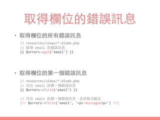 取得欄位的錯誤訊息
• 取得欄位的所有錯誤訊息
• 取得欄位的第⼀一個錯誤訊息
//	
  resources/views/*.blade.php	
  
//	
  印出	
  email	
  的第⼀一個錯誤訊息	
  
{{	
  $errors-­‐>first('email')	
  }}	
  
//	
  印出	
  email	
  的第⼀一個錯誤訊息，並依格式輸出	
  
{!!	
  $errors-­‐>first('email',	
  '<p>:message</p>')	
  !!}
//	
  resources/views/*.blade.php	
  
//	
  取得	
  email	
  的錯誤訊息	
  
{{	
  $errors-­‐>get('email')	
  }}
 