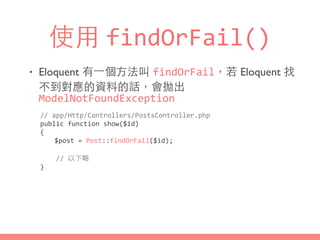 使⽤用 findOrFail()
• Eloquent 有⼀一個⽅方法叫 findOrFail，若 Eloquent 找
不到對應的資料的話，會拋出
ModelNotFoundException
//	
  app/Http/Controllers/PostsController.php	
  
public	
  function	
  show($id)	
  
{	
  
	
   $post	
  =	
  Post::findOrFail($id);	
  
	
  	
  	
  	
  //	
  以下略	
  
}
 