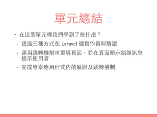 單元總結
• 在這個單元裡我們學到了些什麼？
- 透過三種⽅方式在 Laravel 裡實作資料驗證
- 運⽤用跳轉機制來重導⾴頁⾯面，並在⾴頁⾯面顯⽰示錯誤訊息
提⽰示使⽤用者
- 完成專案應⽤用程式內的驗證及跳轉機制
 