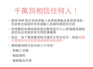 千萬別相信任何⼈人！
• 撰寫 PHP 程式來接受輸⼊入並將結果輸出是很容易的，
但卻無法保證所有來源輸⼊入的資料都是安全的
• 常常聽到有網站被惡意攻擊或是不⼩小⼼心將個資洩漏就
是因為沒有做好安全性防護機制
• 因此，為了確保應⽤用程式運作正常且安全，就是絕對
不要相信任何從使⽤用者端取得的資料！
• 網路應⽤用程式安全的三⼤大守則：
- 對輸⼊入消毒
- 驗證資料
- 跳脫輸出內容
 
