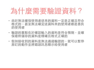 為什麼需要驗證資料？
• 由於無法確保使⽤用者送來的資料⼀一定是正確且符合
格式的，甚⾄至無法確定送資料來的使⽤用者都是善良
的使⽤用者
• 驗證的重點在於確認輸⼊入的資料是符合預期，並確
保最終儲存的資料是精確且格式正確的
• 假如接收到的資料是無法通過驗證的，就可以暫停
原訂的動作並將錯誤訊息顯⽰示給使⽤用者
 