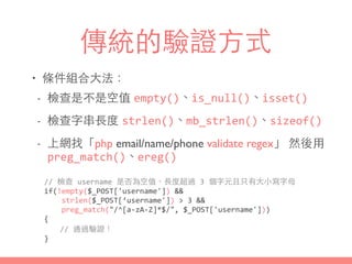 傳統的驗證⽅方式
• 條件組合⼤大法：
- 檢查是不是空值 empty()、is_null()、isset()
- 檢查字串⻑⾧長度 strlen()、mb_strlen()、sizeof()
- 上網找「php email/name/phone validate regex」 然後⽤用
preg_match()、ereg()
//	
  檢查	
  username	
  是否為空值、⻑⾧長度超過	
  3	
  個字元且只有⼤大⼩小寫字⺟母	
  
if(!empty($_POST['username'])	
  &&	
  
	
  	
  	
  	
  strlen($_POST[‘username'])	
  >	
  3	
  &&	
  
	
  	
  	
  	
  preg_match("/^[a-­‐zA-­‐Z]*$/",	
  $_POST['username']))	
  
{	
  
	
   //	
  通過驗證！	
  
}
 