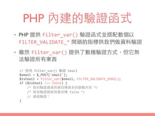 PHP 內建的驗證函式
• PHP 提供 filter_var() 驗證函式並搭配數個以
FILTER_VALIDATE_* 開頭的指標供我們做資料驗證
• 雖然 filter_var() 提供了數種驗證⽅方式，但它無
法驗證所有東⻄西
//	
  使⽤用	
  filter_var()	
  驗證	
  Email	
  
$email	
  =	
  $_POST['email'];	
  
$isEmail	
  =	
  filter_var($email,	
  FILTER_VALIDATE_EMAIL);	
  
if	
  ($isEmail	
  !==	
  false)	
  {	
  
	
  	
  	
  	
  /*	
  假如驗證通過則會回傳原本的變數內容	
  */	
  
	
  	
  	
  	
  /*	
  假如驗證錯誤則會回傳	
  false	
  */	
  
	
  	
  	
  	
  //	
  通過驗證！	
  
}
 