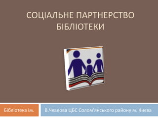 СОЦІАЛЬНЕ ПАРТНЕРСТВО
БІБЛІОТЕКИ
Бібліотека ім. В.Чкалова ЦБС Солом'янського району м. Києва
 