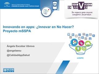 Innovando en apps: ¿Innovar en No Hacer?
Proyecto mSSPA
Ángela Escobar Ubreva
@angelaesu
@CalidadAppSalud
mSSPA
 