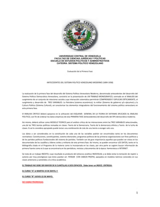 1
UNIVERSIDAD CENTRAL DE VENEZUELA
FACULTAD DE CIENCIAS JURÍDICAS Y POLÍTICAS
ESCUELA DE ESTUDIOS POLITICOS Y ADMINISTRATIVOS
CATEDRA: SISTEMA POLITICO VENEZOLANO
Evaluación de la Primera Fase
ANTECEDENTES DEL SISTEMA POLITICO VENEZOLANO MODERNO (1899‐1958)
 
La evaluación de la primera fase del desarrollo del Sistema Político Venezolano Moderno, denominada antecedentes del desarrollo del 
Sistema Político Democrático Venezolano, consistirá en la presentación de UN TRABAJO MONOGRAFICO, centrado en el ANALISIS del 
surgimiento de un conjunto de relaciones sociales cuya interacción sistemática permitirán COMPRENDER Y EXPLICAR CRÍTICAMENTE, el 
surgimiento y desarrollo de  TRES VARIABLES: La Petrolera (sistema económico); la militar (Sistema de gobierno y/o ejecutivo) y la 
Cultura Política (Sistema Cultural); asi caracterizar los elementos integradores del funcionamiento del sistema político venezolano en 
esta primera fase.
El ANALISIS CRITICO deberá apoyarse en la utilización del ESQUEMA  GENERAL DE LA TEORIA DE SISTEMAS APLICADO AL ANALISIS 
POLITICO, con fin de ordenar los datos empíricos de esta PRIMERA FASE (Antecedentes) del desarrollo del SPV democrático moderno.
Así mismo, deberá utilizar como MODELO TEORICO para el análisis crítico de las interacciones entre las TRES VARIABLES seleccionadas, 
una de las TRES teorías políticas revisadas en clases: Teoría de la Democracia, Teoría de la democracia elitista y Teoría  de la lucha de 
clases. Si así lo considera apropiado puede tomar una combinación de más de una teoría o escoger solo una.
Los  datos  a  ser  considerados  en  la  constitución  de  cada  una  de  las  variables  podrán  ser  encontrados  tanto  en  los  documentos 
normativos: Constituciones, constituyentes, sistema electorales, programas políticos de las primeras organizaciones con fines políticos y 
de los partidos políticos fundacionales del sistema de partidos. También son de gran importancia aquellos que pueden ser vistos en los 
documentales de los caudillos y líderes civiles y militares de esta primera fase. Así mismo, se pueden encontrar LOS DATOS, tanto en la 
bibliografía citada en el Programa de la materia como la incorporada en las clases, por otra parte se sugiere buscar información de 
primera fuente como es la que se encontraría en los periódicos, revistas y documentos de la época: hemeroteca e INTERNET.
Se trata de un trabajo INEDITO, cuyo resultado es producto del esfuerzo analítico INDIVIDUAL y se debe evitar la tentación de repetir a 
autores por muy prestigiosos que éstos puedan ser. PENSAR  CON CABEZA PROPIA, apoyados en modelos teóricos conocidos en sus 
clases anteriores y sometidos a la crítica académica.
EL TRABAJO NO DEBE SER MAYOR DE 8 CUARTILLAS A DOS ESPACIOS.  Debe tener un INDICE. ENTREGA:
EL CURSO “A” el MARTES 19 DE MAYO, Y 
EL CURSO “B” JUEVES 22 DE MAYO. 
NO HABRA PRORROGAS.
 