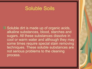 Soluble Soils
Soluble dirt is made up of organic acids,
alkaline substances, blood, starches and
sugars. All these substances dissolve in
cool or warm water and although they may
some times require special stain removing
techniques. These soluble substances are
not serious problems to the cleaning
process.
 