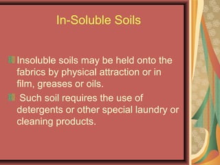 In-Soluble Soils
Insoluble soils may be held onto the
fabrics by physical attraction or in
film, greases or oils.
Such soil requires the use of
detergents or other special laundry or
cleaning products.
 