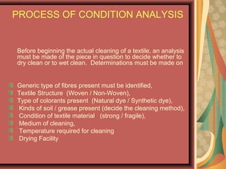 PROCESS OF CONDITION ANALYSIS
Before beginning the actual cleaning of a textile, an analysis
must be made of the piece in question to decide whether to
dry clean or to wet clean. Determinations must be made on
Generic type of fibres present must be identified,
Textile Structure (Woven / Non-Woven),
Type of colorants present (Natural dye / Synthetic dye),
Kinds of soil / grease present (decide the cleaning method),
Condition of textile material (strong / fragile),
Medium of cleaning,
Temperature required for cleaning
Drying Facility
 