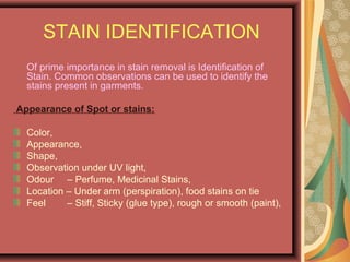 STAIN IDENTIFICATION
Of prime importance in stain removal is Identification of
Stain. Common observations can be used to identify the
stains present in garments.
Appearance of Spot or stains:
Color,
Appearance,
Shape,
Observation under UV light,
Odour – Perfume, Medicinal Stains,
Location – Under arm (perspiration), food stains on tie
Feel – Stiff, Sticky (glue type), rough or smooth (paint),
 