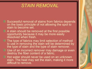 STAIN REMOVAL
Successful removal of stains from fabrics depends
on the basic principle of not allowing the spot to
stain to become set.
A stain should be removed at the first possible
opportunity because it may be more easily
dissolved when fresh.
The type of fabrics may limit selection of method
to use in removing the stain will be determined by
the type of stain and the type of stain remover.
Use of an incorrect remover may damage or even
destroy the fiber content of a fabric.
Hot water should never be used on an unknown
stain. The heat may set the stain, making it more
difficult to remove.
 