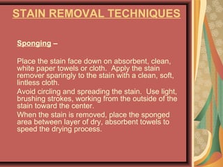 STAIN REMOVAL TECHNIQUES
Sponging –
Place the stain face down on absorbent, clean,
white paper towels or cloth. Apply the stain
remover sparingly to the stain with a clean, soft,
lintless cloth.
Avoid circling and spreading the stain. Use light,
brushing strokes, working from the outside of the
stain toward the center.
When the stain is removed, place the sponged
area between layer of dry, absorbent towels to
speed the drying process.
 