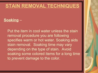 STAIN REMOVAL TECHNIQUES
Soaking –
Put the item in cool water unless the stain
removal procedure you are following
specifies warm or hot water. Soaking aids
stain removal. Soaking time may vary
depending on the type of stain. Avoid
soaking some colored items for a long time
to prevent damage to the color.
 