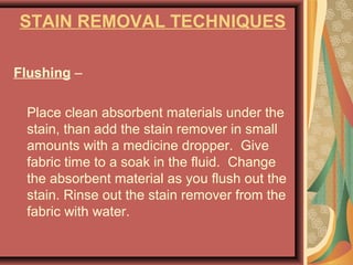 STAIN REMOVAL TECHNIQUES
Flushing –
Place clean absorbent materials under the
stain, than add the stain remover in small
amounts with a medicine dropper. Give
fabric time to a soak in the fluid. Change
the absorbent material as you flush out the
stain. Rinse out the stain remover from the
fabric with water.
 