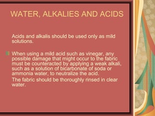 WATER, ALKALIES AND ACIDS
Acids and alkalis should be used only as mild
solutions.
When using a mild acid such as vinegar, any
possible damage that might occur to the fabric
must be counteracted by applying a weak alkali,
such as a solution of bicarbonate of soda or
ammonia water, to neutralize the acid.
The fabric should be thoroughly rinsed in clear
water.
 