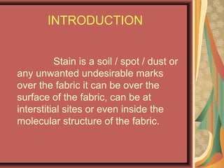 INTRODUCTION
Stain is a soil / spot / dust or
any unwanted undesirable marks
over the fabric it can be over the
surface of the fabric, can be at
interstitial sites or even inside the
molecular structure of the fabric.
 