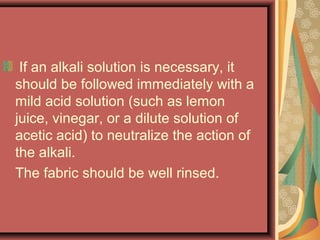 If an alkali solution is necessary, it
should be followed immediately with a
mild acid solution (such as lemon
juice, vinegar, or a dilute solution of
acetic acid) to neutralize the action of
the alkali.
The fabric should be well rinsed.
 