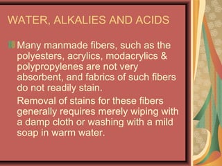 WATER, ALKALIES AND ACIDS
Many manmade fibers, such as the
polyesters, acrylics, modacrylics &
polypropylenes are not very
absorbent, and fabrics of such fibers
do not readily stain.
Removal of stains for these fibers
generally requires merely wiping with
a damp cloth or washing with a mild
soap in warm water.
 