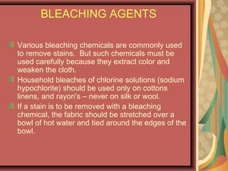 BLEACHING AGENTS
Various bleaching chemicals are commonly used
to remove stains. But such chemicals must be
used carefully because they extract color and
weaken the cloth.
Household bleaches of chlorine solutions (sodium
hypochlorite) should be used only on cottons
linens, and rayon's – never on silk or wool.
If a stain is to be removed with a bleaching
chemical, the fabric should be stretched over a
bowl of hot water and tied around the edges of the
bowl.
 