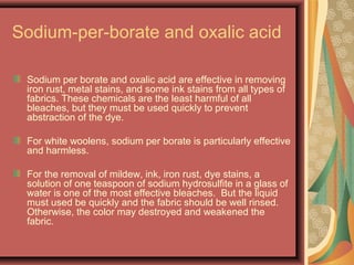 Sodium-per-borate and oxalic acid
Sodium per borate and oxalic acid are effective in removing
iron rust, metal stains, and some ink stains from all types of
fabrics. These chemicals are the least harmful of all
bleaches, but they must be used quickly to prevent
abstraction of the dye.
For white woolens, sodium per borate is particularly effective
and harmless.
For the removal of mildew, ink, iron rust, dye stains, a
solution of one teaspoon of sodium hydrosulfite in a glass of
water is one of the most effective bleaches. But the liquid
must used be quickly and the fabric should be well rinsed.
Otherwise, the color may destroyed and weakened the
fabric.
 