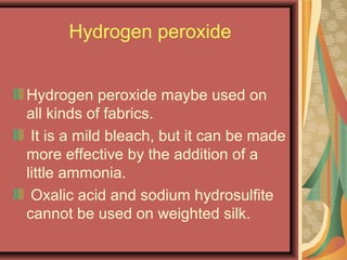 Hydrogen peroxide
Hydrogen peroxide maybe used on
all kinds of fabrics.
It is a mild bleach, but it can be made
more effective by the addition of a
little ammonia.
Oxalic acid and sodium hydrosulfite
cannot be used on weighted silk.
 