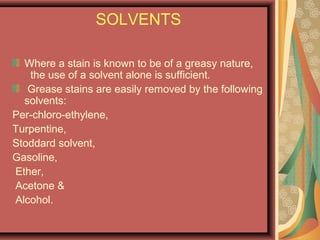 SOLVENTS
Where a stain is known to be of a greasy nature,
the use of a solvent alone is sufficient.
Grease stains are easily removed by the following
solvents:
Per-chloro-ethylene,
Turpentine,
Stoddard solvent,
Gasoline,
Ether,
Acetone &
Alcohol.
 