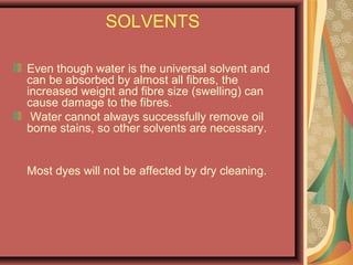 SOLVENTS
Even though water is the universal solvent and
can be absorbed by almost all fibres, the
increased weight and fibre size (swelling) can
cause damage to the fibres.
Water cannot always successfully remove oil
borne stains, so other solvents are necessary.
Most dyes will not be affected by dry cleaning.
 