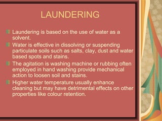 LAUNDERING
Laundering is based on the use of water as a
solvent.
Water is effective in dissolving or suspending
particulate soils such as salts, clay, dust and water
based spots and stains.
The agitation is washing machine or rubbing often
employed in hand washing provide mechanical
action to loosen soil and stains.
Higher water temperature usually enhance
cleaning but may have detrimental effects on other
properties like colour retention.
 