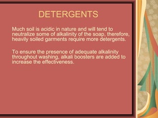 DETERGENTS
Much soil is acidic in nature and will tend to
neutralize some of alkalinity of the soap, therefore,
heavily soiled garments require more detergents.
To ensure the presence of adequate alkalinity
throughout washing, alkali boosters are added to
increase the effectiveness.
 