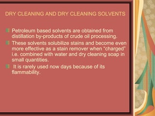 DRY CLEANING AND DRY CLEANING SOLVENTS
Petroleum based solvents are obtained from
distillation by-products of crude oil processing.
These solvents solubilize stains and become even
more effective as a stain remover when “charged”
i.e. combined with water and dry cleaning soap in
small quantities.
It is rarely used now days because of its
flammability.
 