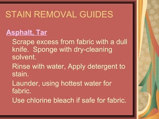 STAIN REMOVAL GUIDES
Asphalt, Tar
Scrape excess from fabric with a dull
knife. Sponge with dry-cleaning
solvent.
Rinse with water, Apply detergent to
stain.
Launder, using hottest water for
fabric.
Use chlorine bleach if safe for fabric.
 
