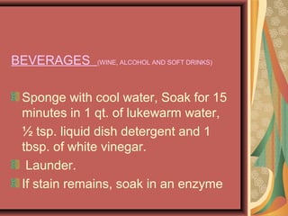 BEVERAGES (WINE, ALCOHOL AND SOFT DRINKS)
Sponge with cool water, Soak for 15
minutes in 1 qt. of lukewarm water,
½ tsp. liquid dish detergent and 1
tbsp. of white vinegar.
Launder.
If stain remains, soak in an enzyme
 