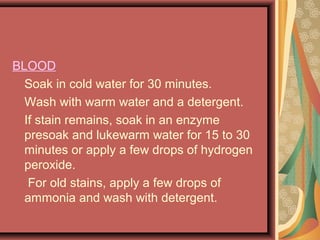 BLOOD
Soak in cold water for 30 minutes.
Wash with warm water and a detergent.
If stain remains, soak in an enzyme
presoak and lukewarm water for 15 to 30
minutes or apply a few drops of hydrogen
peroxide.
For old stains, apply a few drops of
ammonia and wash with detergent.
 