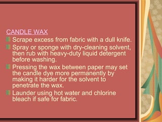 CANDLE WAX
Scrape excess from fabric with a dull knife.
Spray or sponge with dry-cleaning solvent,
then rub with heavy-duty liquid detergent
before washing.
Pressing the wax between paper may set
the candle dye more permanently by
making it harder for the solvent to
penetrate the wax.
Launder using hot water and chlorine
bleach if safe for fabric.
 