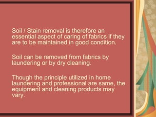 Soil / Stain removal is therefore an
essential aspect of caring of fabrics if they
are to be maintained in good condition.
Soil can be removed from fabrics by
laundering or by dry cleaning.
Though the principle utilized in home
laundering and professional are same, the
equipment and cleaning products may
vary.
 