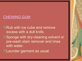 CHEWING GUM
Rub with ice cube and remove
excess with a dull knife.
Sponge with dry-cleaning solvent or
pre-wash stain remover and rinse
with water.
Launder garment as usual.
 