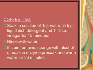 COFFEE, TEA
Soak in solution of 1qt. water, ½ tsp.
liquid dish detergent and 1 Tbsp.
vinegar for 15 minutes.
Rinse with water.
If stain remains, sponge with alcohol
or soak in enzyme presoak and warm
water for 30 minutes.
 