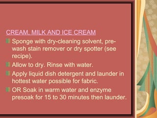 CREAM, MILK AND ICE CREAM
Sponge with dry-cleaning solvent, pre-
wash stain remover or dry spotter (see
recipe).
Allow to dry. Rinse with water.
Apply liquid dish detergent and launder in
hottest water possible for fabric.
OR Soak in warm water and enzyme
presoak for 15 to 30 minutes then launder.
 