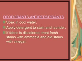 DEODORANTS,ANTIPERSPIRANTS
Soak in cool water.
Apply detergent to stain and launder.
If fabric is discolored, treat fresh
stains with ammonia and old stains
with vinegar.
 