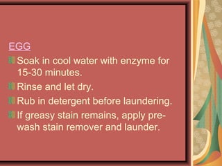 EGG
Soak in cool water with enzyme for
15-30 minutes.
Rinse and let dry.
Rub in detergent before laundering.
If greasy stain remains, apply pre-
wash stain remover and launder.
 