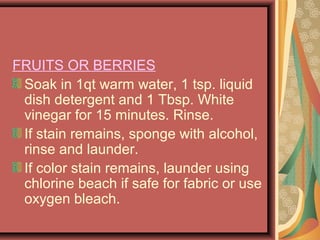 FRUITS OR BERRIES
Soak in 1qt warm water, 1 tsp. liquid
dish detergent and 1 Tbsp. White
vinegar for 15 minutes. Rinse.
If stain remains, sponge with alcohol,
rinse and launder.
If color stain remains, launder using
chlorine beach if safe for fabric or use
oxygen bleach.
 