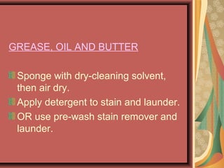 GREASE, OIL AND BUTTER
Sponge with dry-cleaning solvent,
then air dry.
Apply detergent to stain and launder.
OR use pre-wash stain remover and
launder.
 