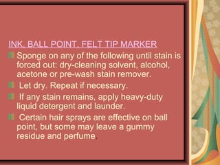 INK, BALL POINT, FELT TIP MARKER
Sponge on any of the following until stain is
forced out: dry-cleaning solvent, alcohol,
acetone or pre-wash stain remover.
Let dry. Repeat if necessary.
If any stain remains, apply heavy-duty
liquid detergent and launder.
Certain hair sprays are effective on ball
point, but some may leave a gummy
residue and perfume.
 