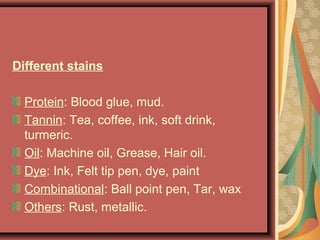 Different stains
Protein: Blood glue, mud.
Tannin: Tea, coffee, ink, soft drink,
turmeric.
Oil: Machine oil, Grease, Hair oil.
Dye: Ink, Felt tip pen, dye, paint
Combinational: Ball point pen, Tar, wax
Others: Rust, metallic.
 