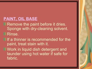 PAINT, OIL BASE
Remove the paint before it dries.
Sponge with dry-cleaning solvent.
Rinse.
If a thinner is recommended for the
paint, treat stain with it.
Work in liquid dish detergent and
launder using hot water if safe for
fabric.
 