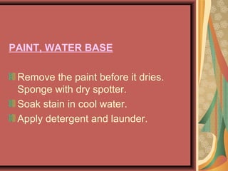 PAINT, WATER BASE
Remove the paint before it dries.
Sponge with dry spotter.
Soak stain in cool water.
Apply detergent and launder.
 