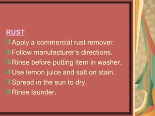 RUST
Apply a commercial rust remover.
Follow manufacturer’s directions.
Rinse before putting item in washer.
Use lemon juice and salt on stain.
Spread in the sun to dry.
Rinse launder.
 