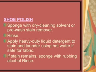 SHOE POLISH
Sponge with dry-cleaning solvent or
pre-wash stain remover.
Rinse.
Apply heavy-duty liquid detergent to
stain and launder using hot water if
safe for fabric.
If stain remains, sponge with rubbing
alcohol Rinse.
 