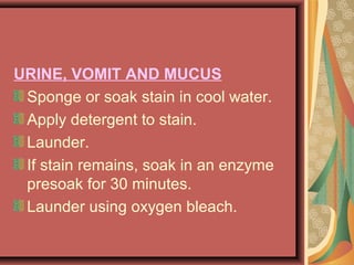 URINE, VOMIT AND MUCUS
Sponge or soak stain in cool water.
Apply detergent to stain.
Launder.
If stain remains, soak in an enzyme
presoak for 30 minutes.
Launder using oxygen bleach.
 